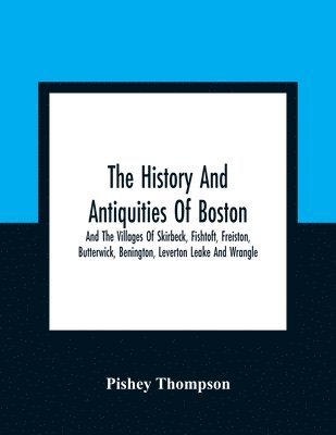 History And Antiquities Of Boston, And The Villages Of Skirbeck, Fishtoft, Freiston, Butterwick, Benington, Leverton Leake And Wrangle; Comprising The Hundred Of Skirbeck In The Country Of Lincoln 1