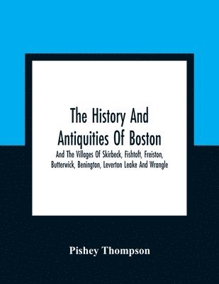 The History And Antiquities Of Boston, And The Villages Of Skirbeck, Fishtoft, Freiston, Butterwick, Benington, Leverton Leake And Wrangle; Comprising The Hundred Of Skirbeck In The Country Of Lincoln 1