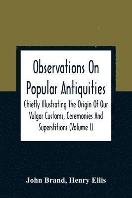 Observations On Popular Antiquities, Chiefly Illustrating The Origin Of Our Vulgar Customs, Ceremonies And Superstitions (Volume I)
