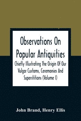 Observations On Popular Antiquities, Chiefly Illustrating The Origin Of Our Vulgar Customs, Ceremonies And Superstitions (Volume I) 1