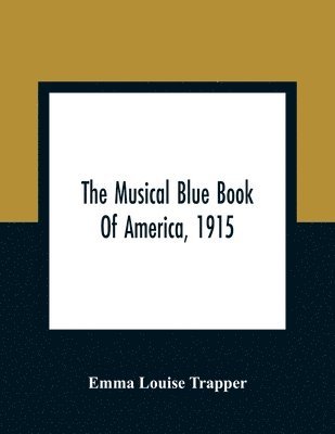 Musical Blue Book Of America, 1915- Recording In Concise Form The Activities Of Leading Musicians And Those Actively And Prominently Identified With Music In Its Various Departments