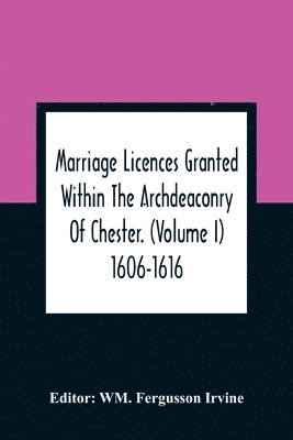 Marriage Licences Granted Within The Archdeaconry Of Chester. (Volume I) 1606-1616 1