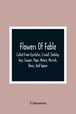 Flowers Of Fable; Culled From Epictetus, Croxall, Dodsley, Gay, Cowper, Pope, Moore, Merrick, Denis, And Tapner; With Original Translations From La Fontaine, Krasicki, Herder, Gellert, Lessing, 1