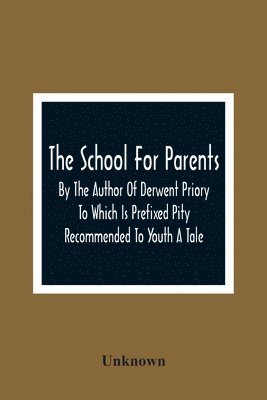 The School For Parents; By The Author Of Derwent Priory To Which Is Prefixed Pity Recommended To Youth A Tale 1