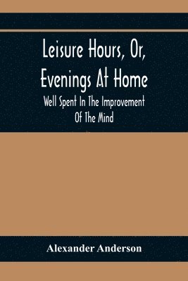 Leisure Hours, Or, Evenings At Home; Well Spent In The Improvement Of The Mind 1