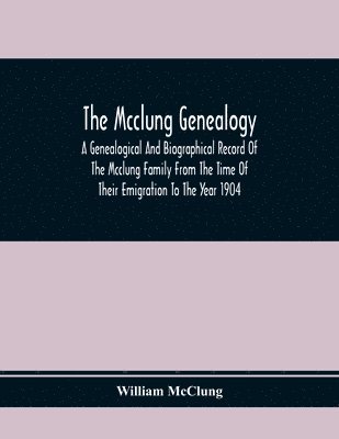 Mcclung Genealogy. A Genealogical And Biographical Record Of The Mcclung Family From The Time Of Their Emigration To The Year 1904