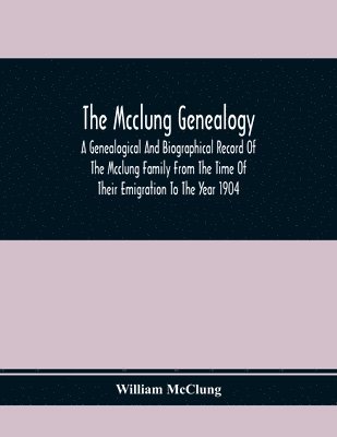 The Mcclung Genealogy. A Genealogical And Biographical Record Of The Mcclung Family From The Time Of Their Emigration To The Year 1904 1