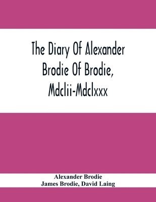 The Diary Of Alexander Brodie Of Brodie, Mdclii-Mdclxxx. And Of His Son, James Brodie Of Brodie, Mdclxxx-Mdclxxxv. Consisting Of Extracts From The Existing Manuscripts, And A Republication Of The 1