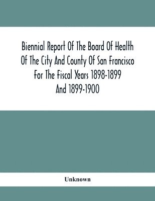 Biennial Report Of The Board Of Health Of The City And County Of San Francisco For The Fiscal Years 1898-1899 And 1899-1900 1