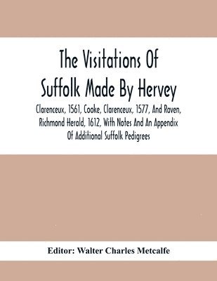 Visitations Of Suffolk Made By Hervey, Clarenceux, 1561, Cooke, Clarenceux, 1577, And Raven, Richmond Herald, 1612, With Notes And An Appendix Of Additional Suffolk Pedigrees