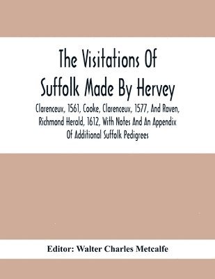 The Visitations Of Suffolk Made By Hervey, Clarenceux, 1561, Cooke, Clarenceux, 1577, And Raven, Richmond Herald, 1612, With Notes And An Appendix Of Additional Suffolk Pedigrees 1