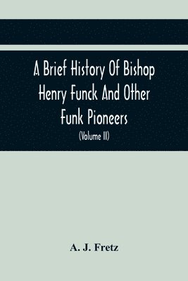 A Brief History Of Bishop Henry Funck And Other Funk Pioneers, And A Complete Genealogical Family Register, With Biographies Of Their Descendants From The Earliest Available Records To The Present 1