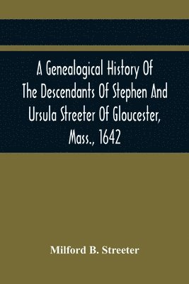 A Genealogical History Of The Descendants Of Stephen And Ursula Streeter Of Gloucester, Mass., 1642, Afterwards Of Charlestown, Mass., 1644-1652 1