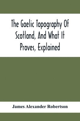 bokomslag The Gaelic Topography Of Scotland, And What It Proves, Explained; With Much Historical, Antiquarian, And Descriptive Information