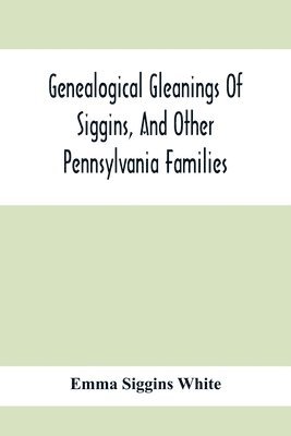Genealogical Gleanings Of Siggins, And Other Pennsylvania Families; A Volume Of History, Biography And Colonial, Revolutionary, Civil And Other War Records Including Names Of Many Other Warren County 1