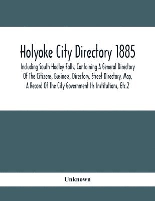 Holyoke City Directory 1885; Including South Hadley Falls, Containing A General Directory Of The Citizens, Business, Directory, Street Directory, Map, A Record Of The City Government Its 1