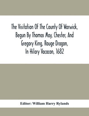 Visitation Of The County Of Warwick, Begun By Thomas May, Chester, And Gregory King, Rouge Dragon, In Hilary Vacacon, 1682. Reviewed By Them In The Trinity Vacacon Following, And Finished By Henry Dethick Richmond, And Said Rouge Dragon Pursuiv In Trinity