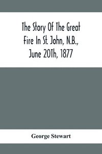 bokomslag The Story Of The Great Fire In St. John, N.B., June 20Th, 1877