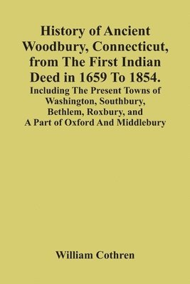 History Of Ancient Woodbury, Connecticut, From The First Indian Deed In 1659 To 1854. Including The Present Towns Of Washington, Southbury, Bethlem, Roxbury, And A Part Of Oxford And Middlebury 1