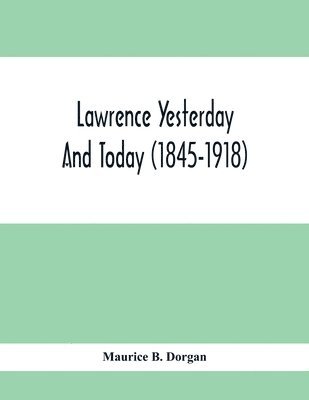 Lawrence Yesterday And Today (1845-1918) A Concise History Of Lawrence Massachusetts - Her Industries And Institutions; Municipal Statistics And A Variety Of Information Concerning The City 1