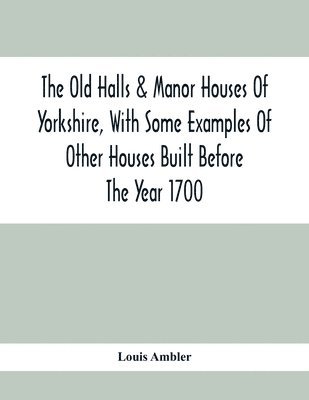 Old Halls & Manor Houses Of Yorkshire, With Some Examples Of Other Houses Built Before The Year 1700