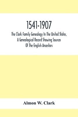 1541-1907. The Clark Family Genealogy In The United States, A Genealogical Record Showing Sources Of The English Ancestors; Also Illustrations And Biographical Sketches Of Members Of The Family, 1