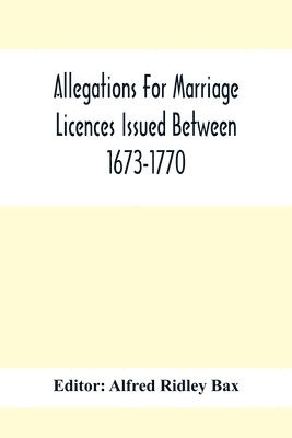 Allegations For Marriage Licences Issued Between 1673-1770; With An Appendix Of Allegations Discovered Whilst The Ms. Was Passing Through The Press 1