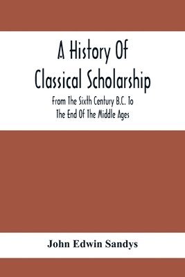 A History Of Classical Scholarship; From The Sixth Century B.C. To The End Of The Middle Ages 1