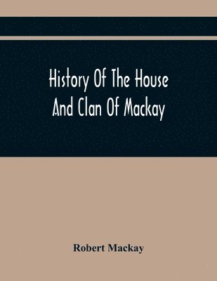 Robert MacKay, Robert Mackay - History Of The House And Clan Of Mackay, Containing For Connection And Elucidation, Besides Accounts Of Many Other Scottish Families, A Variety Of Historical Notices, More Particularly Of Those Relating To The Northern Division Of Scotland During The Most, Häftad