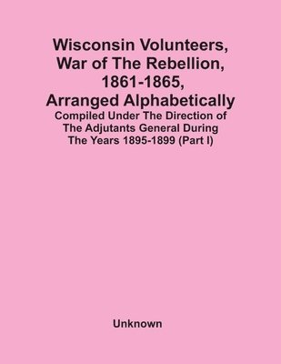 Wisconsin Volunteers, War Of The Rebellion, 1861-1865, Arranged Alphabetically; Compiled Under The Direction Of The Adjutants General During The Years 1895-1899(Part I) 1