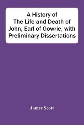 History Of The Life And Death Of John, Earl Of Gowrie, With Preliminary Dissertations