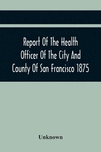 bokomslag Report Of The Health Officer Of The City And County Of San Francisco. For The Fiscal Year Ending June 30Th 1875