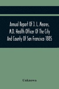 bokomslag Annual Report Of J. L. Meares, M.D. Health Officer Of The City And County Of San Francisco. For The Fiscal Year Ending June 30Th 1885