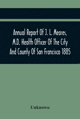 bokomslag Annual Report Of J. L. Meares, M.D. Health Officer Of The City And County Of San Francisco. For The Fiscal Year Ending June 30Th 1885