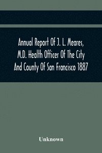 bokomslag Annual Report Of J. L. Meares, M.D. Health Officer Of The City And County Of San Francisco. For The Fiscal Year Ending June 30Th 1887