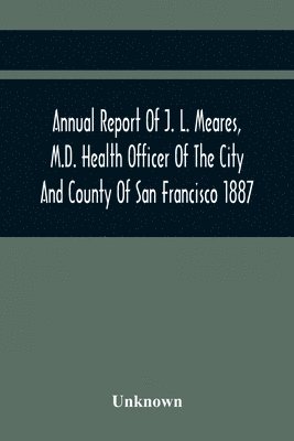Annual Report Of J. L. Meares, M.D. Health Officer Of The City And County Of San Francisco. For The Fiscal Year Ending June 30Th 1887 1