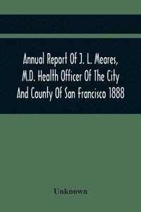 bokomslag Annual Report Of J. L. Meares, M.D. Health Officer Of The City And County Of San Francisco. For The Fiscal Year Ending June 30Th 1888