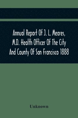 bokomslag Annual Report Of J. L. Meares, M.D. Health Officer Of The City And County Of San Francisco. For The Fiscal Year Ending June 30Th 1888