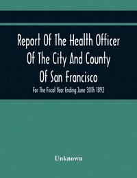 bokomslag Report Of The Health Officer Of The City And County Of San Francisco. For The Fiscal Year Ending June 30Th 1892