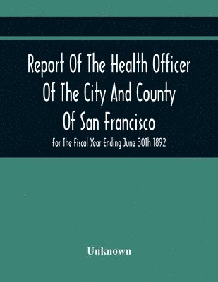 bokomslag Report Of The Health Officer Of The City And County Of San Francisco. For The Fiscal Year Ending June 30Th 1892