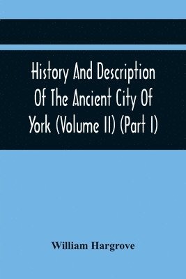 William Hargrove - History And Description Of The Ancient City Of York; Comprising All The Most Interesting Information, Already Published In Drake'S Eboracum (Volume Ii) (Part I), Häftad