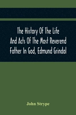 History Of The Life And Acts Of The Most Reverend Father In God, Edmund Grindal, The First Bishop Of London, And The Second Archbishop Of York And Canterbury Successively, In The Reign Of Queen Elizabeth