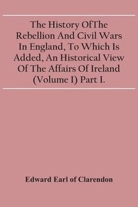 bokomslag The History Of The Rebellion And Civil Wars In England, To Which Is Added, An Historical View Of The Affairs Of Ireland (Volume I) Part I.