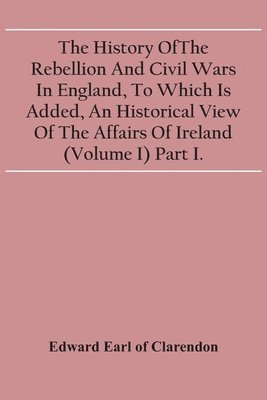 bokomslag The History Of The Rebellion And Civil Wars In England, To Which Is Added, An Historical View Of The Affairs Of Ireland (Volume I) Part I.