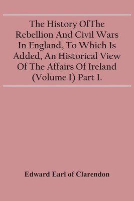 History Of The Rebellion And Civil Wars In England, To Which Is Added, An Historical View Of The Affairs Of Ireland (Volume I) Part I.