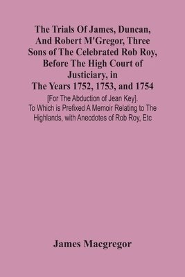 Trials Of James, Duncan, And Robert M'Gregor, Three Sons Of The Celebrated Rob Roy, Before The High Court Of Justiciary, In The Years 1752, 1753, And 1754 [For The Abduction Of Jean Key]. To Which Is Prefixed A Memoir Relating To The Highlands, With Anecdo