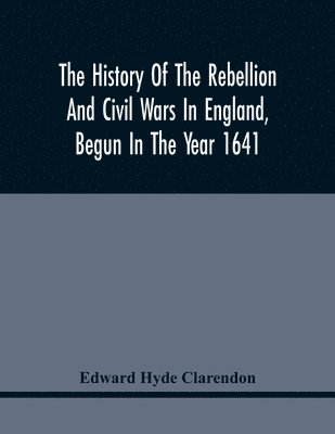 The History Of The Rebellion And Civil Wars In England, Begun In The Year 1641 1