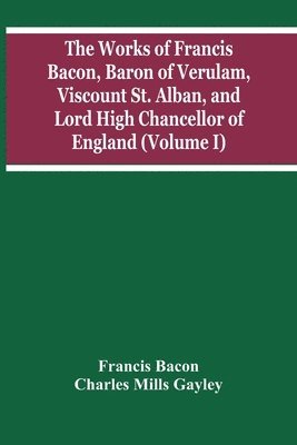 The Works Of Francis Bacon, Baron Of Verulam, Viscount St. Alban, And Lord High Chancellor Of England (Volume I) 1