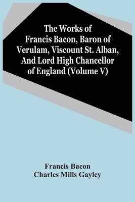 Works Of Francis Bacon, Baron Of Verulam, Viscount St. Alban, And Lord High Chancellor Of England (Volume V)