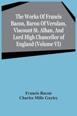 The Works Of Francis Bacon, Baron Of Verulam, Viscount St. Alban, And Lord High Chancellor Of England (Volume Vi) 1